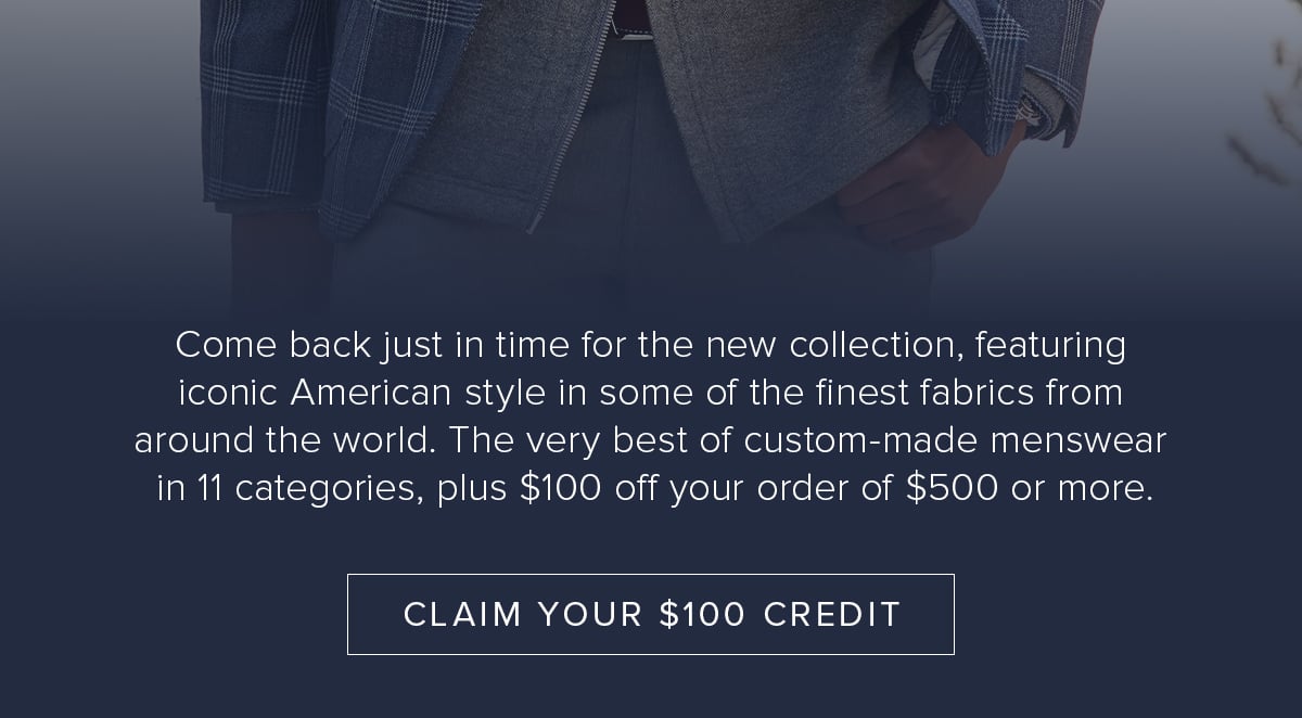 Come back just in time for the new collection, featuring iconic American style in some of the finest fabrics from around the world. The very best of custom-made menswear in 11 categories, plus $100 off your order of $500 or more. Claim Your $100 Credit.