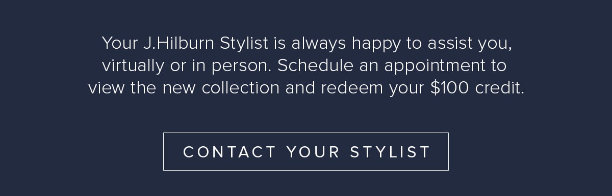 Your J.Hilburn Stylist is always happy to assist you, virtually or in person. Schedule an appointment to view the new collection and redeem your $100 credit. Contact Your Stylist.
