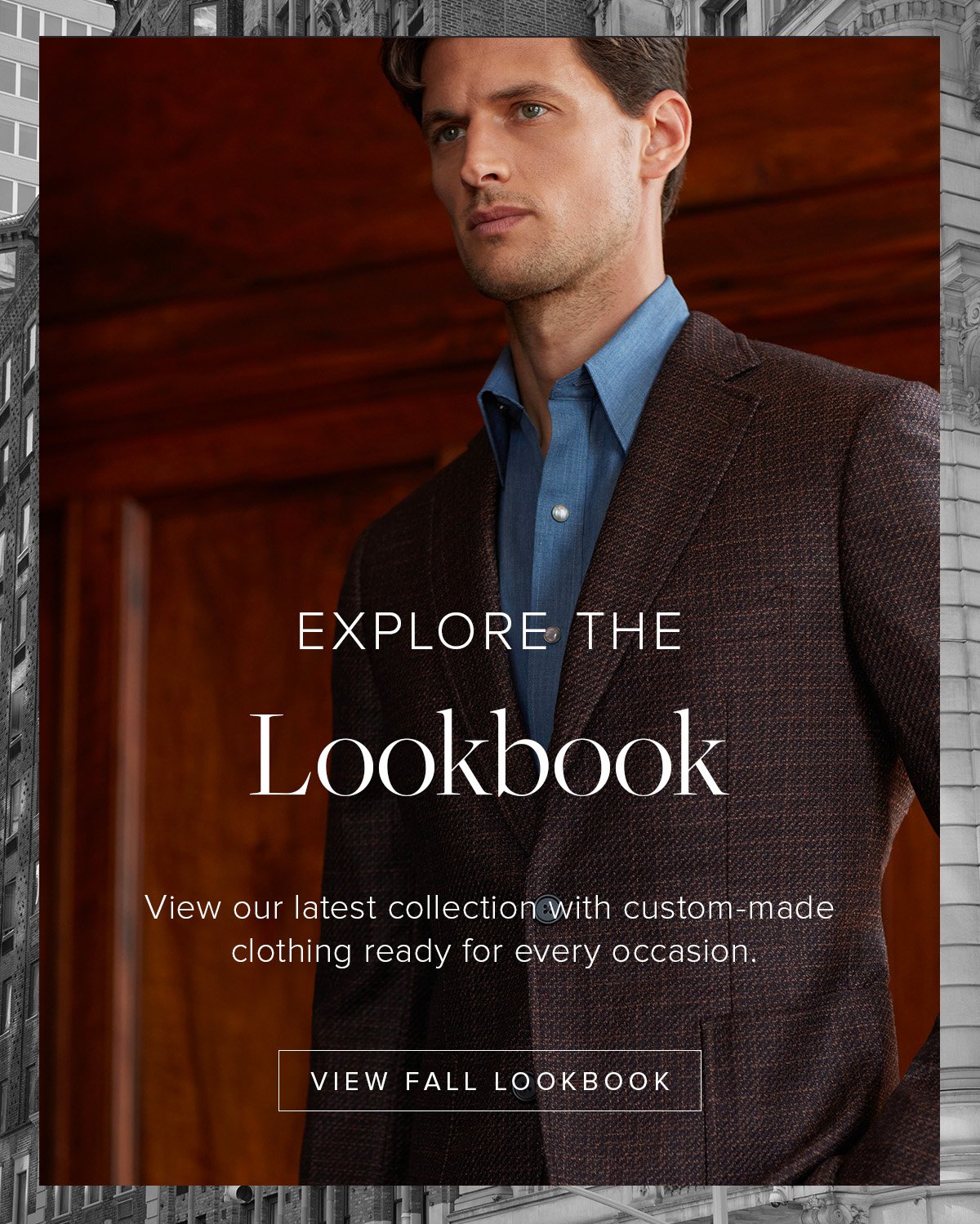 Explore the Lookbook. View our latest collection with custom-made clothing ready for every occasion. View Fall Lookbook.