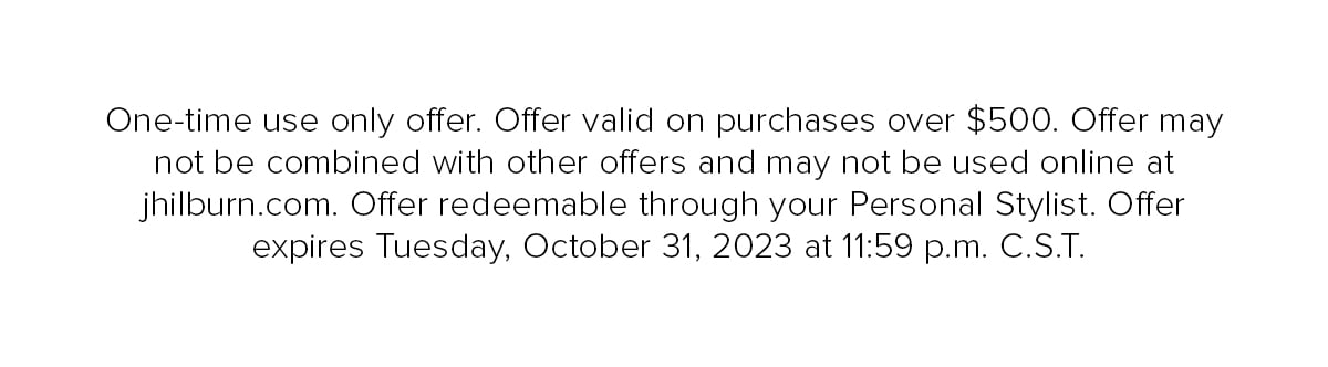 One-time use only offer. Offer valid on purchases over $500. Offer may not be combines with other offers and may not be used online at jhilburn.com. Offer redeemable through your Personal Stylist. Offer expires Tuesday, October 31, 2023 at 11:59 p.m. C.S.T.