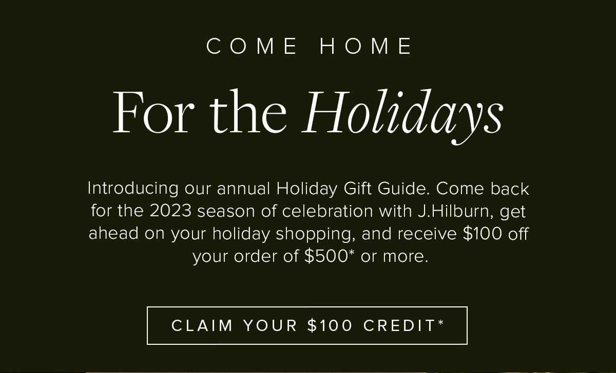 Come Home for the Holidays. Introducing our annual Holiday Gift Guide. Come back for the 2023 season of celebration with J.Hilburn, get ahead on your holiday shopping, and receive $100 off your order of $500* or more. Claim Your $100 Credit*