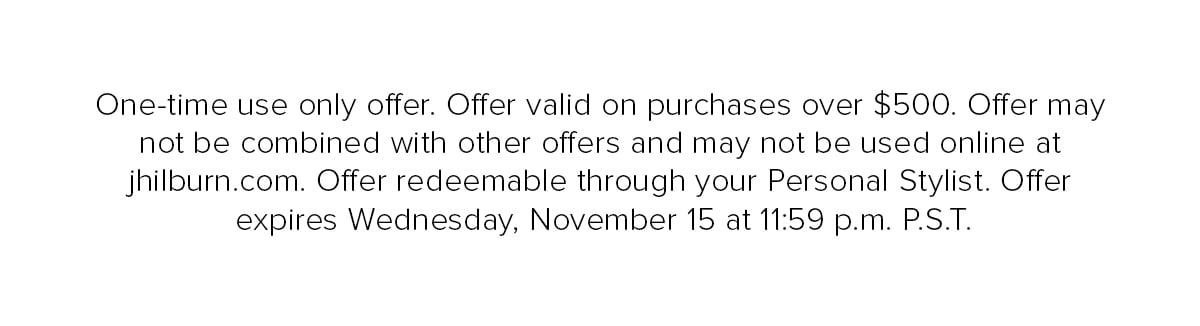 One-time use only offer. Offer valid on purchases over $500. Offer may not be combined with other offers and may not be used online at jhilburn.com. Offer redeemable through your Personal Stylist. Offer expires Wednesday, November 15 at 11:59 p.m. P.S.T.