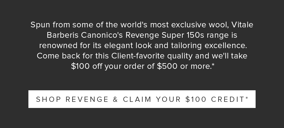 Spun from some of the world's most exclusive wool, Vitale Barberis Canonico's Revenge Super 150s range is renowned for its elegant look and tailoring excellence. Come back for this Client-favorite quality and we'll take $100 off your order of $500 or more.* Shop Revenge & Claim Your $100 Credit*