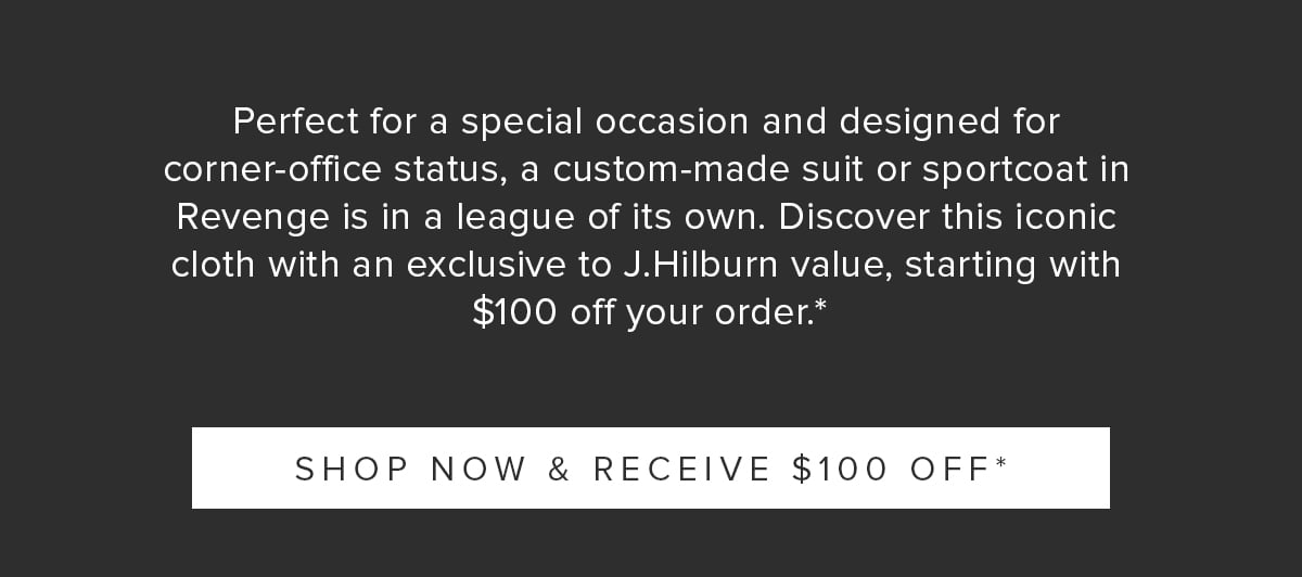 Perfect for a special occasion and designed for corner-office status, a custom-made suit or sport coat in Revenge is in a league of its own. Discover this iconic cloth with an exclusive-to-J.Hilburn value, starting with $100 off your order.*. Shop Now & Receive $100 Off.*