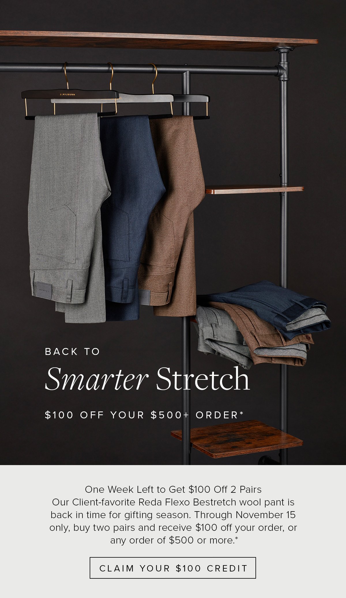 Back to Smarter Stretch. $100 Off Your $500+ Order. One Week Left to Get $100 Off 2 Pairs. Our Client-favorite Reda Flexo Bestretch wool pant is back in time for gifting season. Through November 15 only, buy two pairs and receive $100 off your order, or any order of $500 or more.* Claim Your $100 Credit.