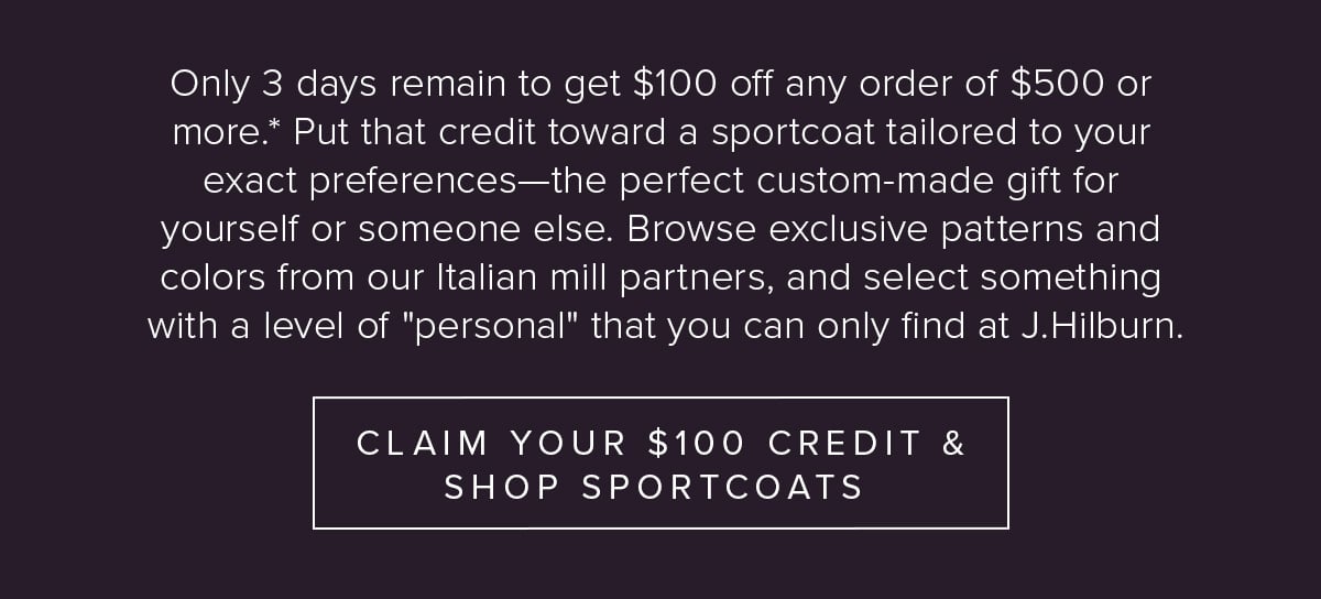 Only 3 days remain to get $100 off any order of $500 or more.* Put that credit toward a sport coat tailored to your exact preferences—the perfect custom-made gift for yourself or someone else.  Browse exclusive patterns and colors from our Italian mill partners, and select something with a level of "personal" that your can only find at J.Hilburn. Claim Your $100 & Shop Sportcoats.