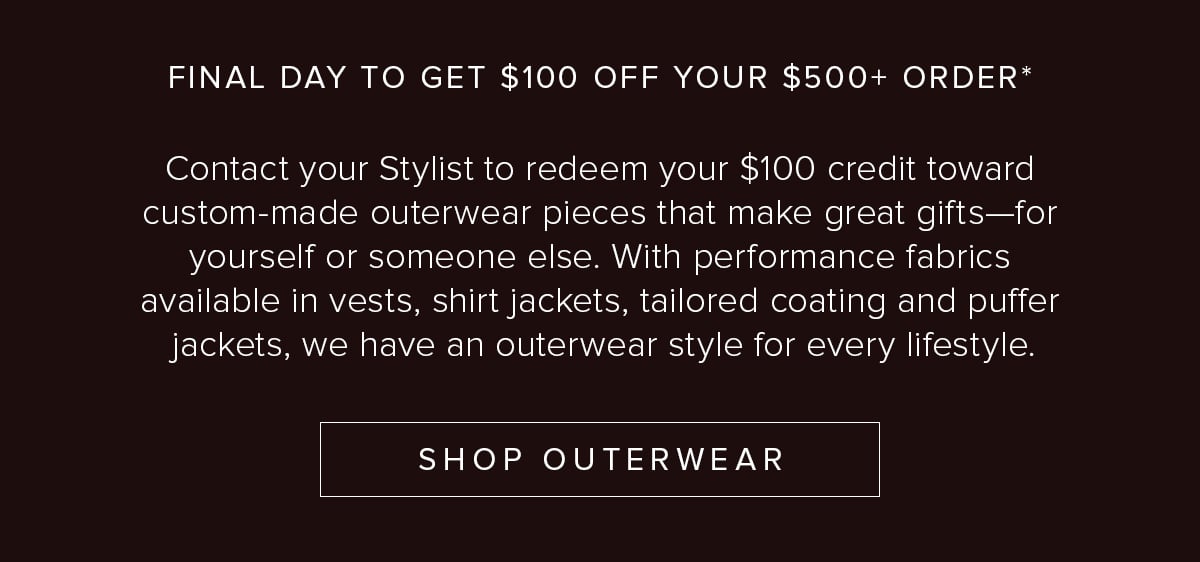 Final Day to Get $100 Off Your $500+ Order. Contact your Stylist to redeem your $100 credit toward custom-made outerwear pieces that make great gifts—for yourself or someone else. With performance fabrics available in vests, shirt jackets, tailored coating and puffer jackets, we have an outerwear style for every lifestyle. Shop Outerwear.
