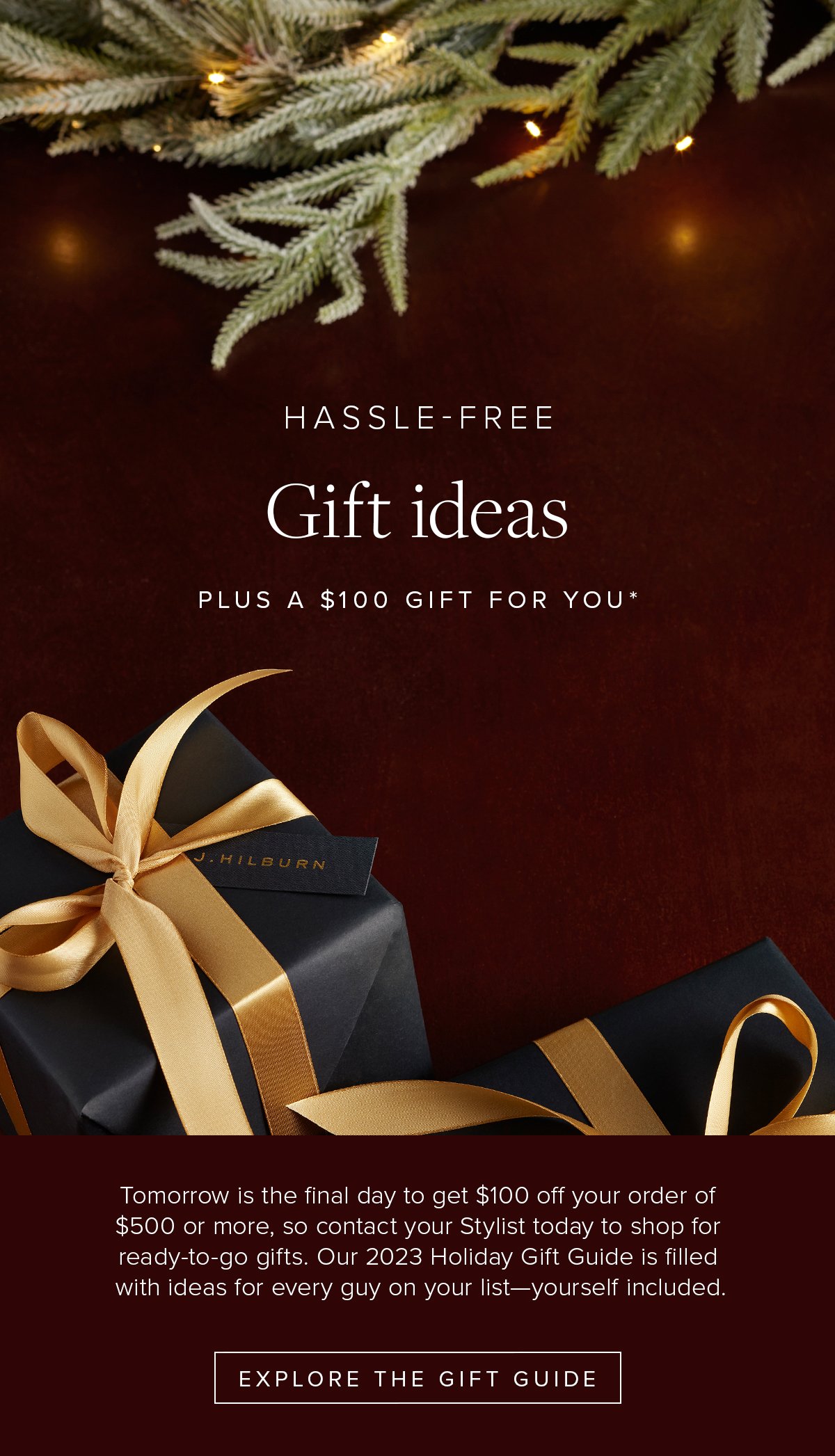 Hassle-Free Gift Ideas Plus a $100 Gift For You*. Tomorrow is the final day to get $100 off your order of $500 or more, so contact your Stylist today to shop for ready-to-go gifts. Our 2023 Holiday Gift Guide is filled with ideas for every guy on your list—yourself included. Explore the Gift Guide.