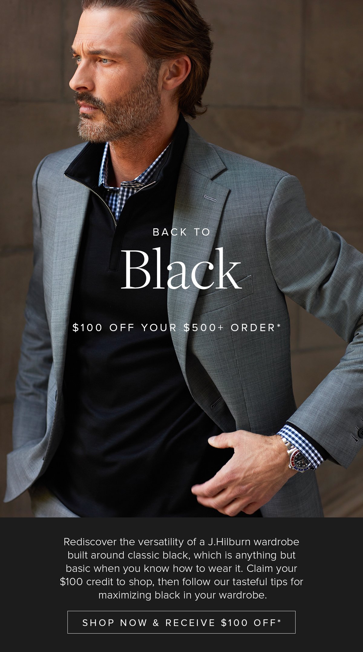 Back to Black. $100 off your $500+ order. Rediscover the versatility of a J.Hilburn wardrobe built around classic black, which is anything but basic when you know how to wear it. Claim your $100 credit to shop, then follow our tasteful tips for maximizing black in your wardrobe. Shop Now & Receive $100 Off*. 