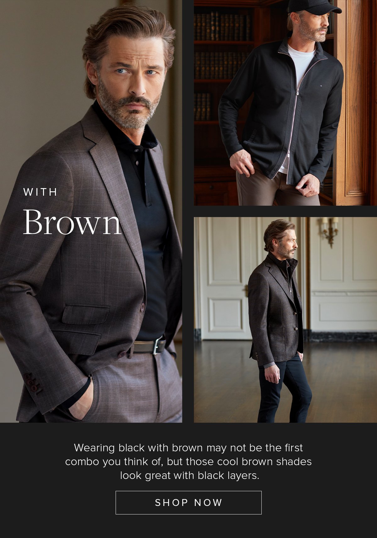 With Brown. Wearing black with brown may not be the first combo you think of, but those cool brown shades look great with black layers. Shop Now. Suiting 55.