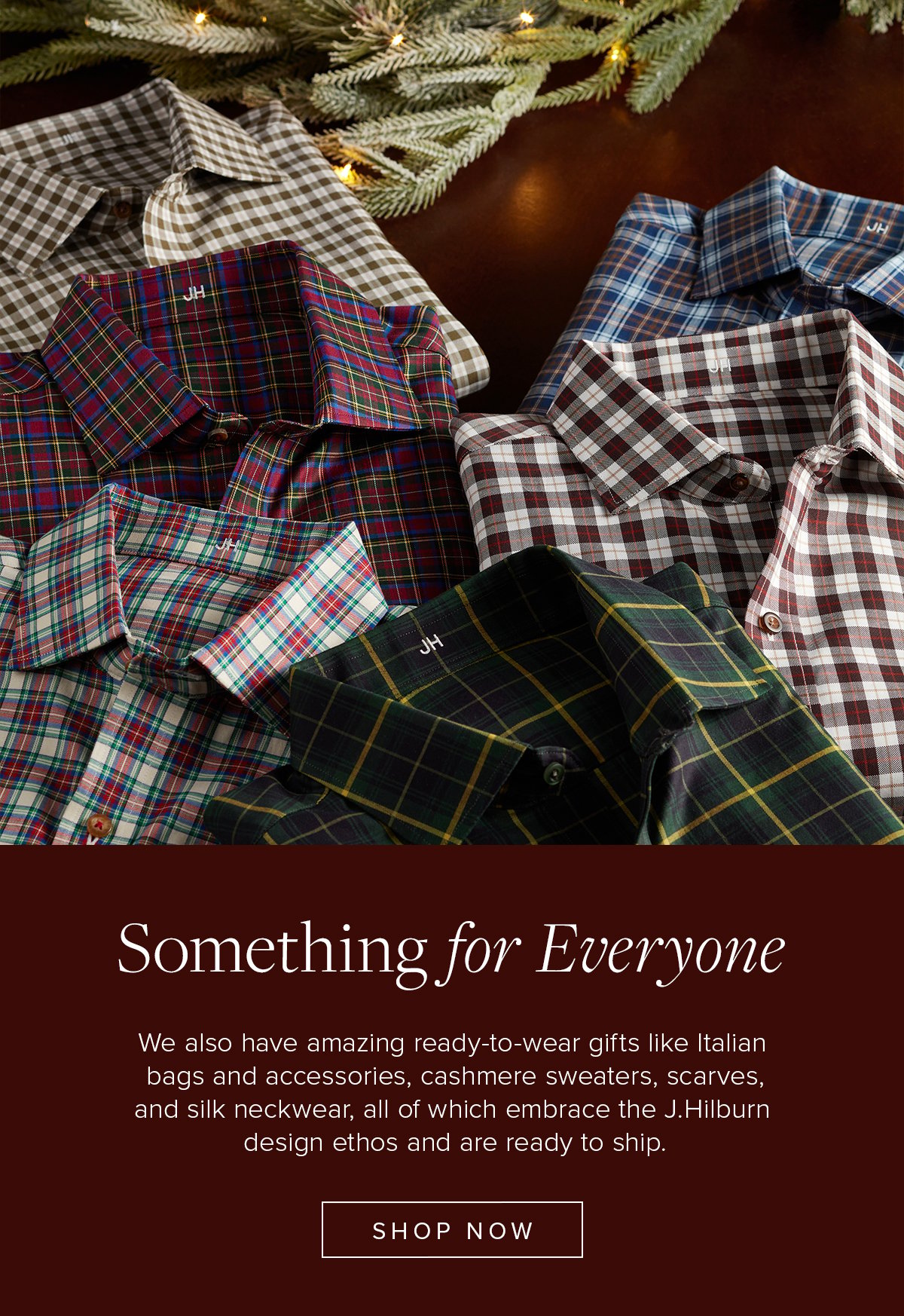 Something for Everyone. We also have amazing ready-to-wear gifts like Italian leather bags and accessories, cashmere sweaters, scarves, and silk neckwear, all of which embrace the J.Hilburn design ethos and are ready to ship. Shop Now.