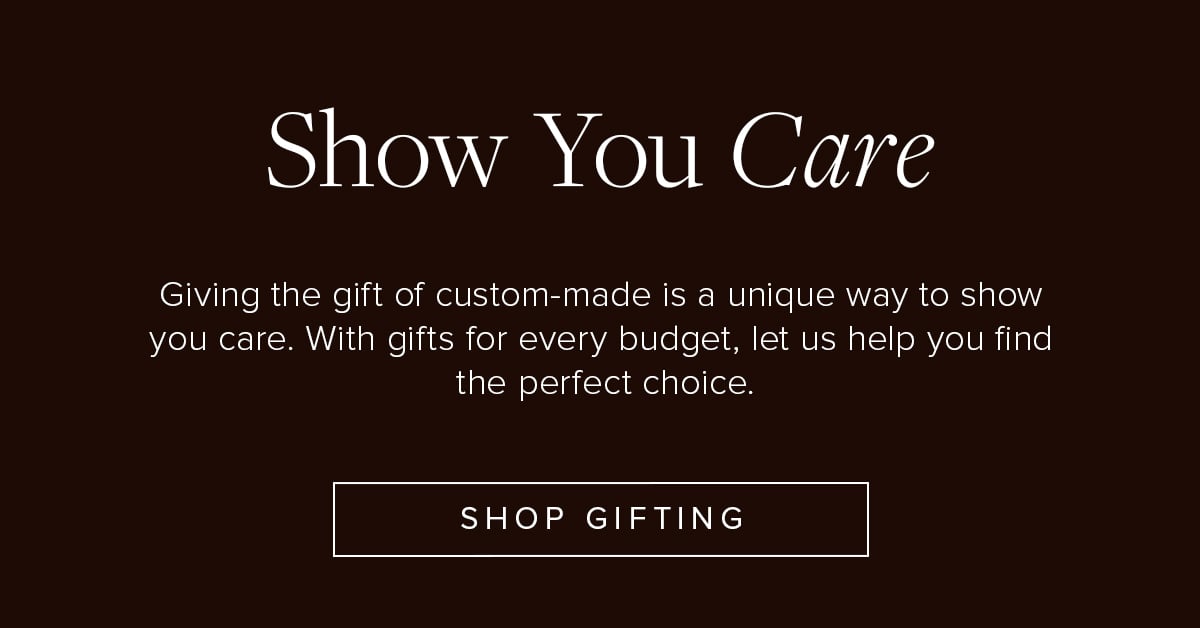 Show You Care. Giving the gift of custom-made is a unique way to show you care. With gifts for every budget, let us help you find the perfect choice. Shop Gifting.