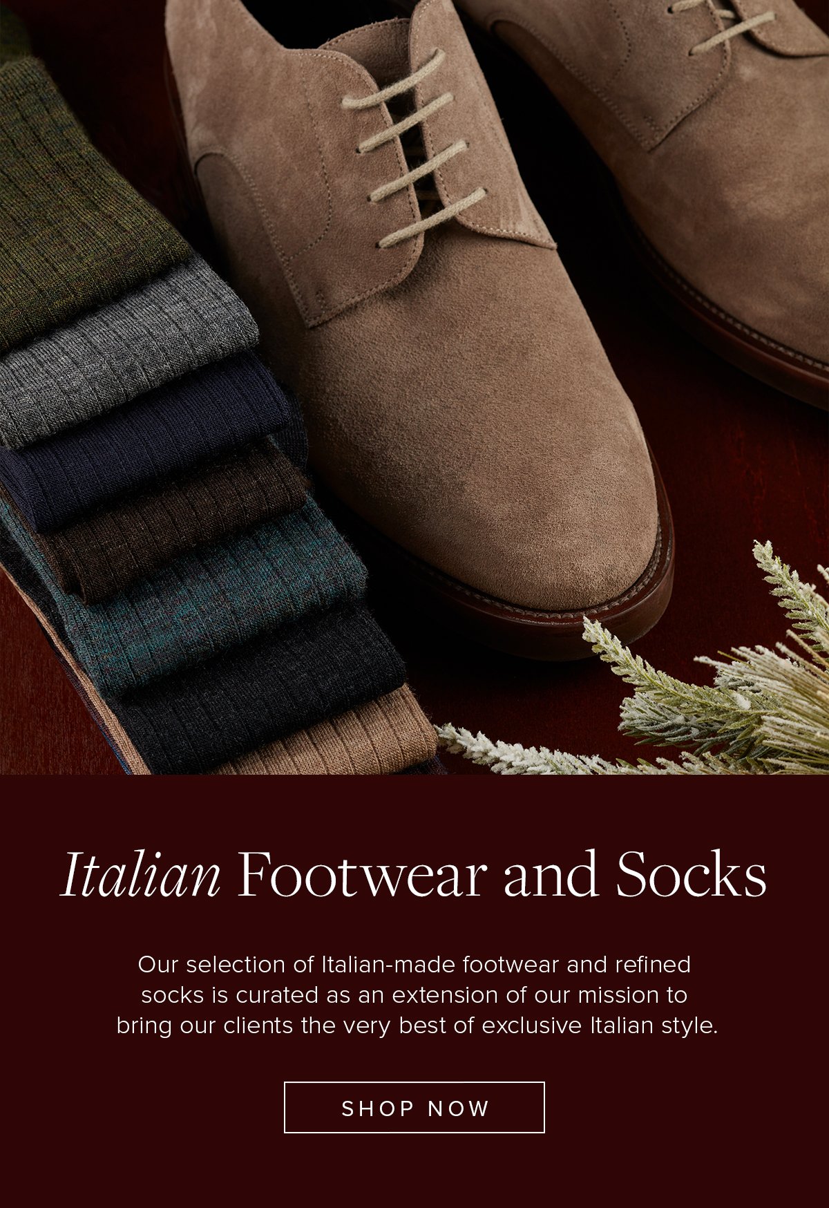 Italian Footwear and Socks. Our selection of Italian-made footwear and refined socks is curated as an extension of our mission to bring our clients the very best of exclusive Italian style. Shop Now.