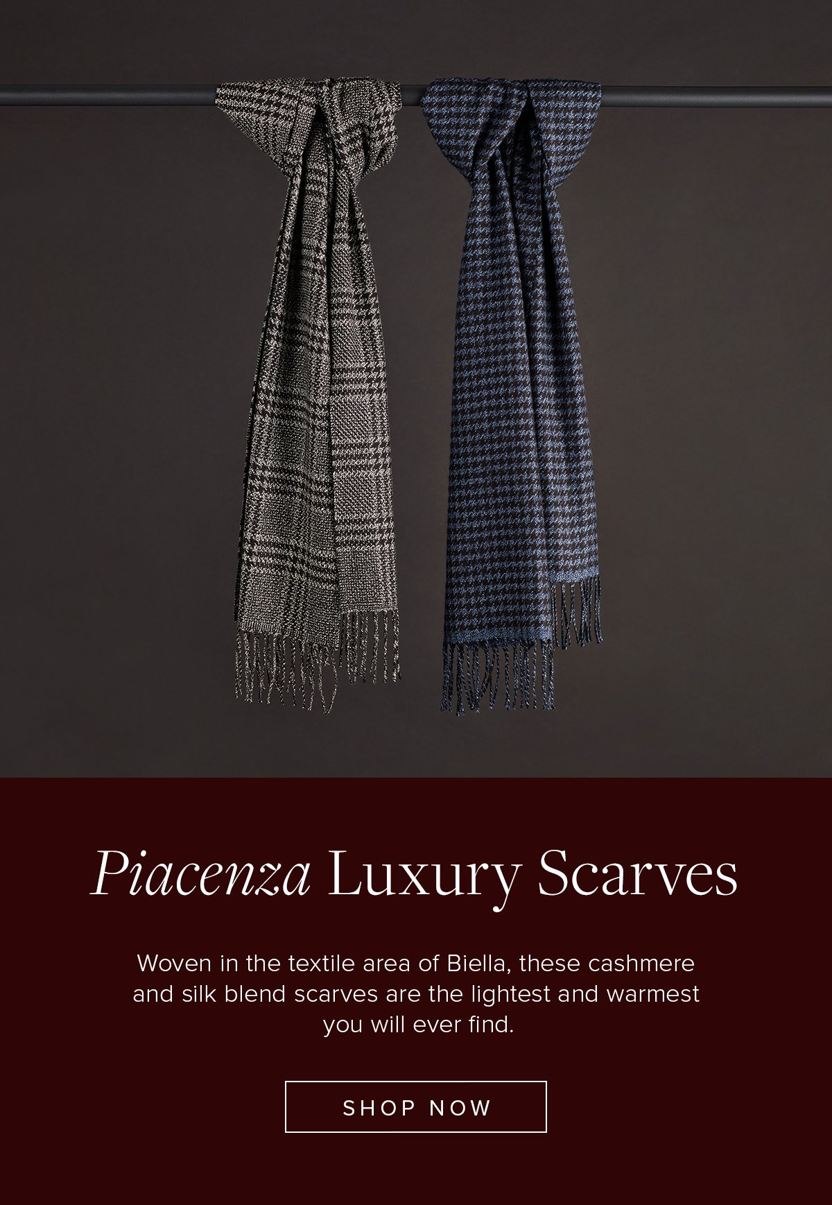 Piacenza Luxury Scarves. Woven in the textile area of Biella, these cashmere and silk blend scarves are the lightest and warmest you will ever find. Shop Now.