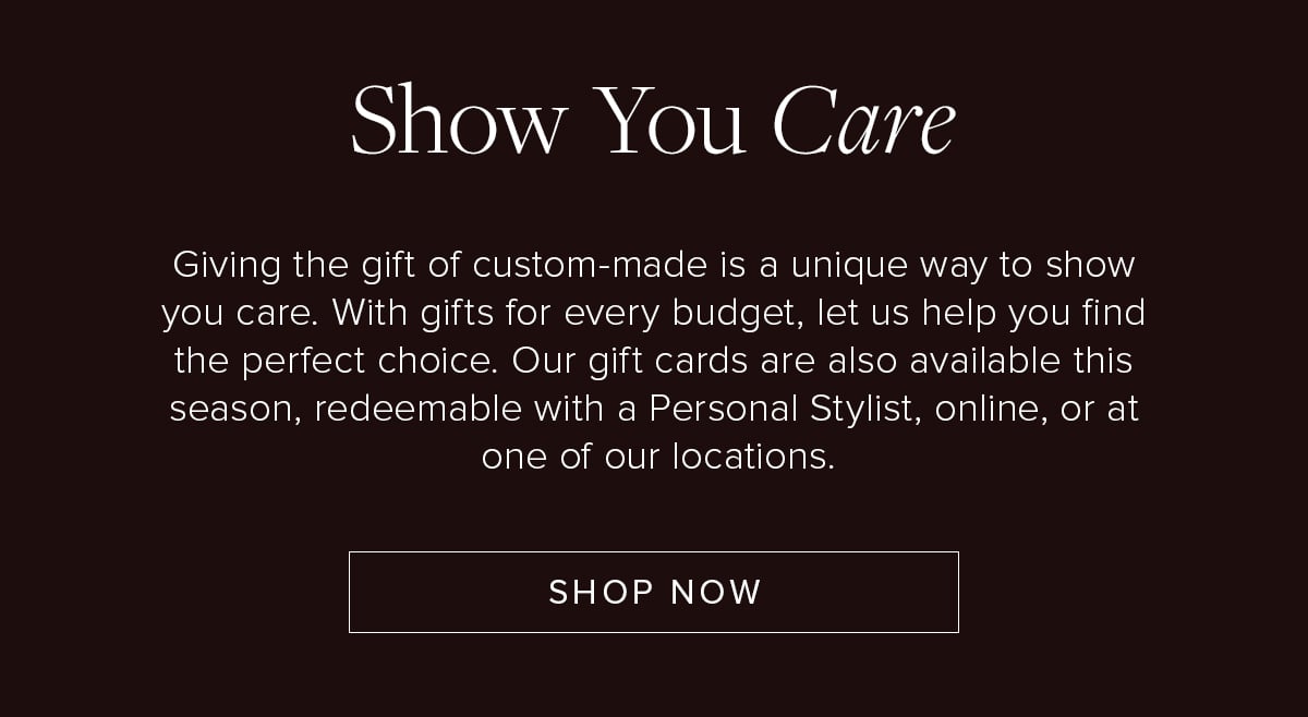 Show You Care. Giving the gift of custom-made is a unique way to show you care. With gifts for every budget, let us help you find the perfect choice. Our gift cards are also available this season, redeemable with a Personal Stylist, online, or at one of our locations. Shop Now.