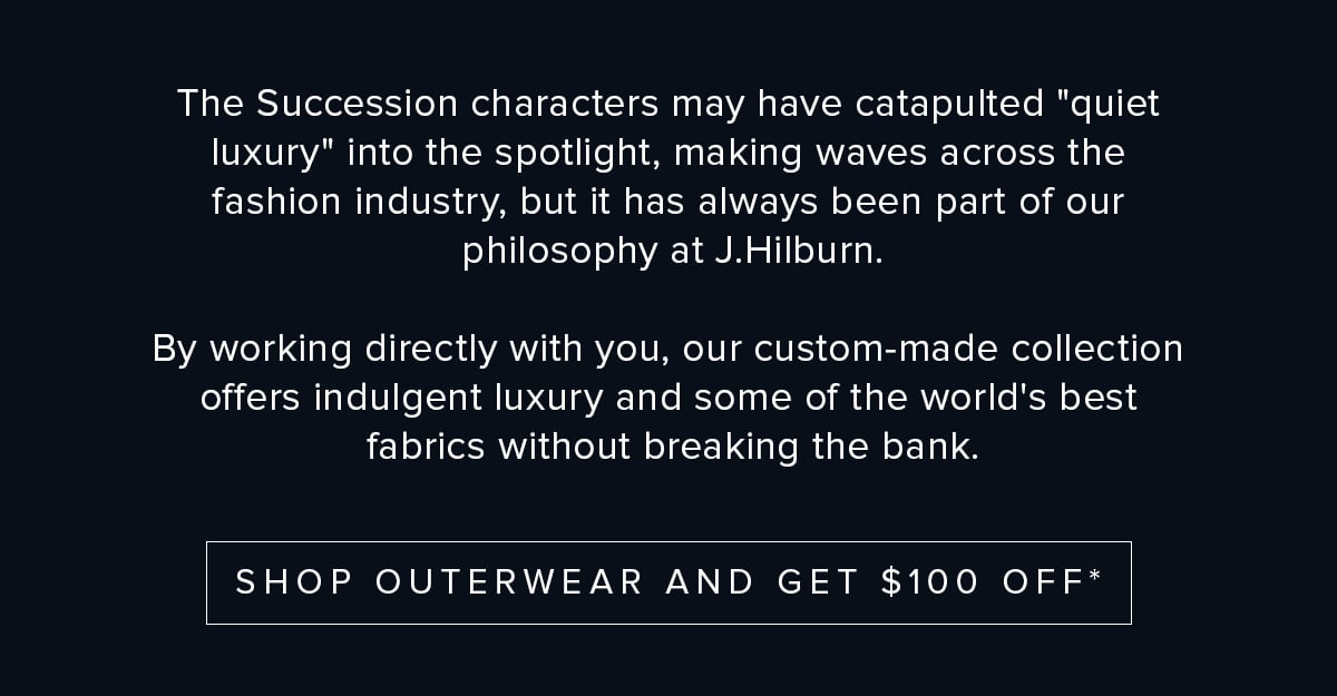 The Succession characters may have catapulted "quiet luxury" into the spotlight, making waves across the fashion industry, but it has always been part of our philosophy at J.Hilburn. By working directly with you, our custom-made collection offers indulgent luxury and some of the world's best fabrics without breaking the bank. Shop Outerwear and Get $100 off.*