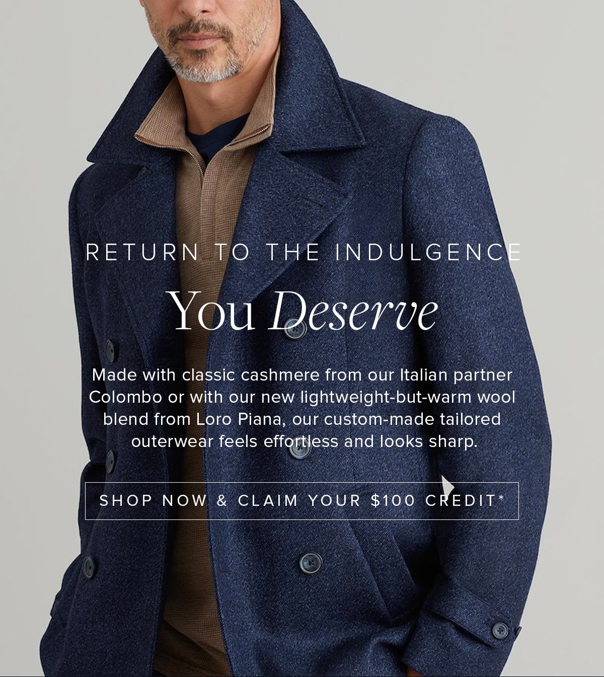 Return to the Indulgence You Deserve. Made with classic cashmere from our Italian partner Colombo or with our new lightweight-but-warm wool blend from Loro Piana, our custom-made tailored outerwear feels effortless and looks sharp. Shop Now & Claim Your $100 Credit.
