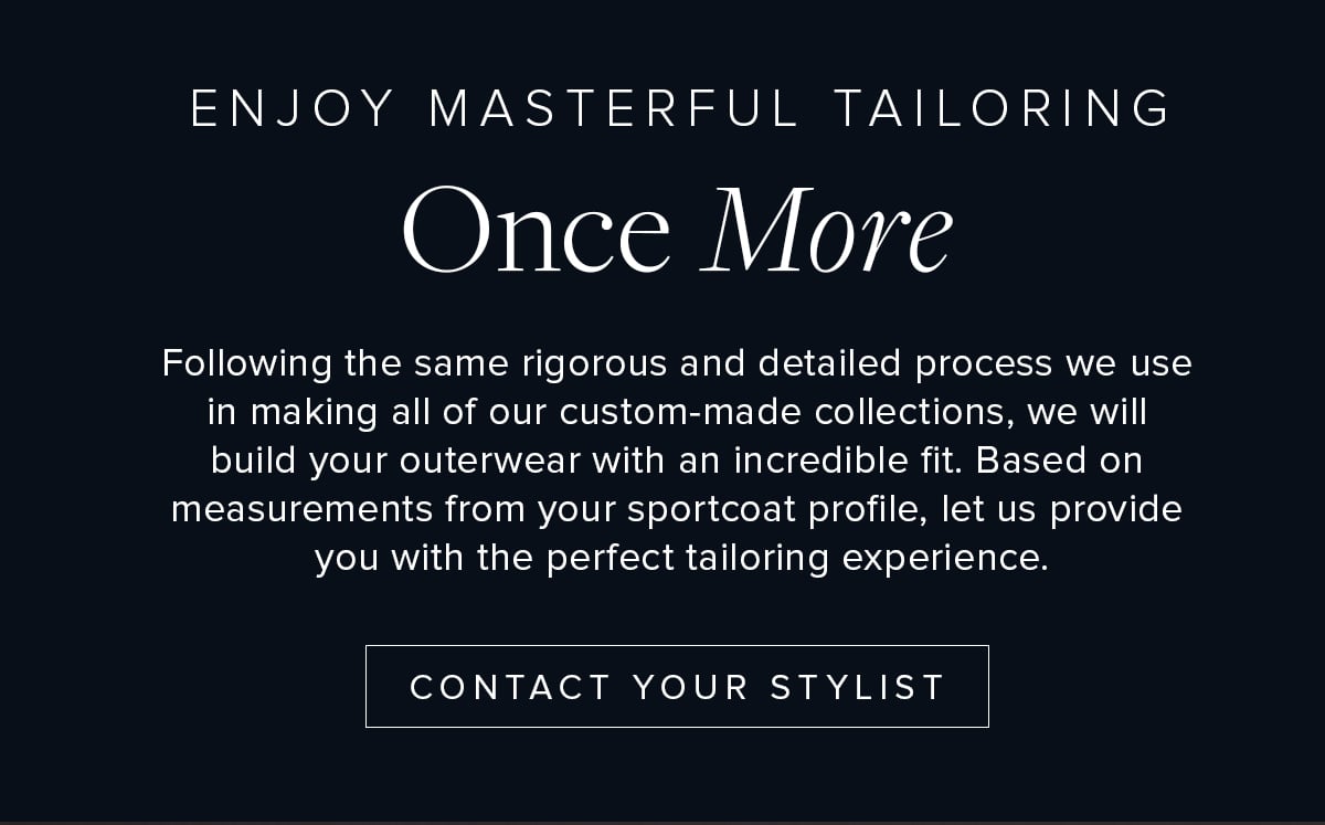 Enjoy Masterful Tailoring Once More. Following the same rigorous and detailed process we use in making all of our custom-made collections, we will build your outerwear with an incredible fit. Based on measurements from your sport coat profile, let us provide you with the perfect tailoring experience. Contact Your Stylist.