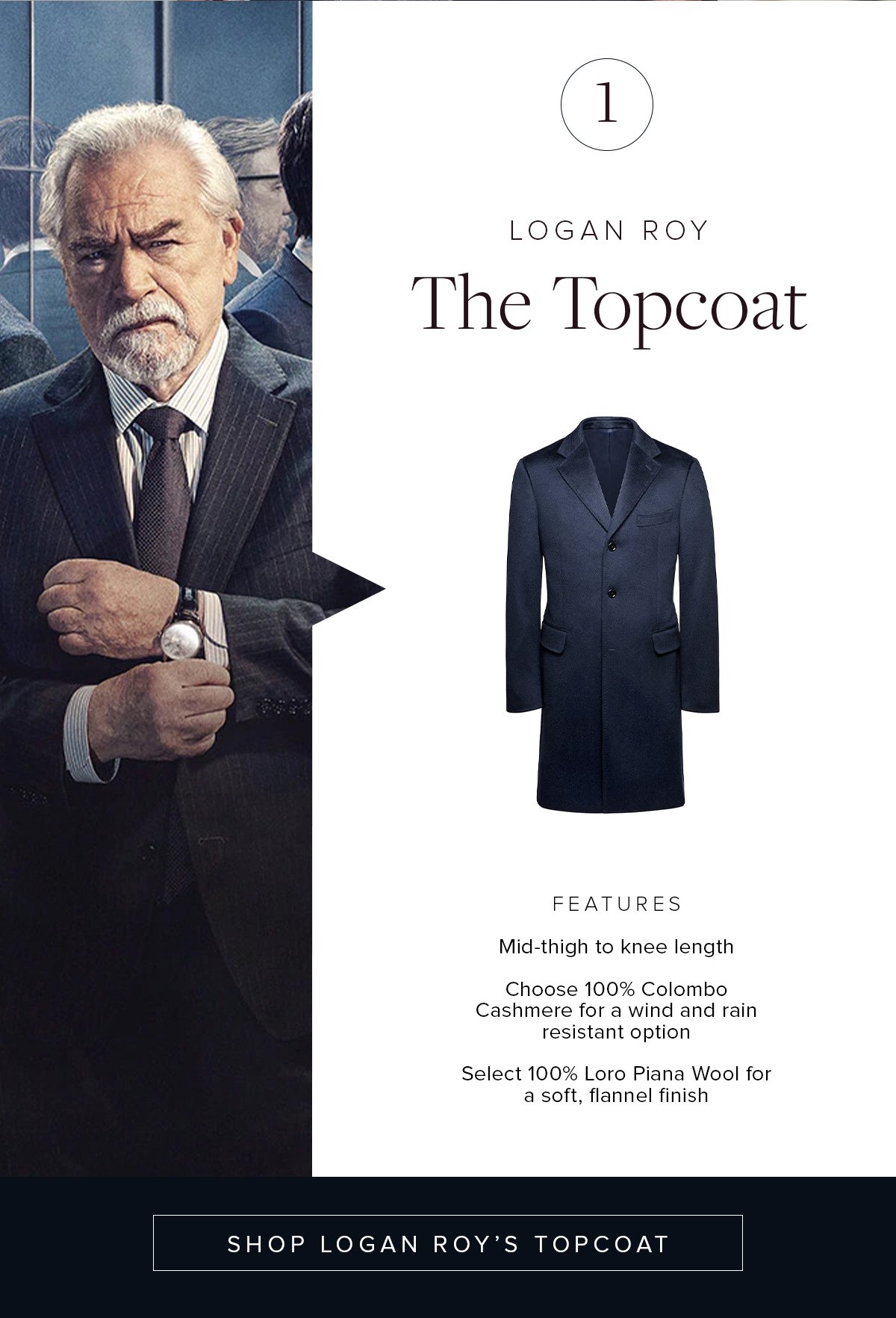 1. Logan Roy. The Topcoat. Features: Mid-thigh to knee length. Choose 100% Colombo Cashmere for a wind and rain resistant option. Select 100% Loro Piana Wool for a soft, flannel finish. Shop Logan Roy's Topcoat.