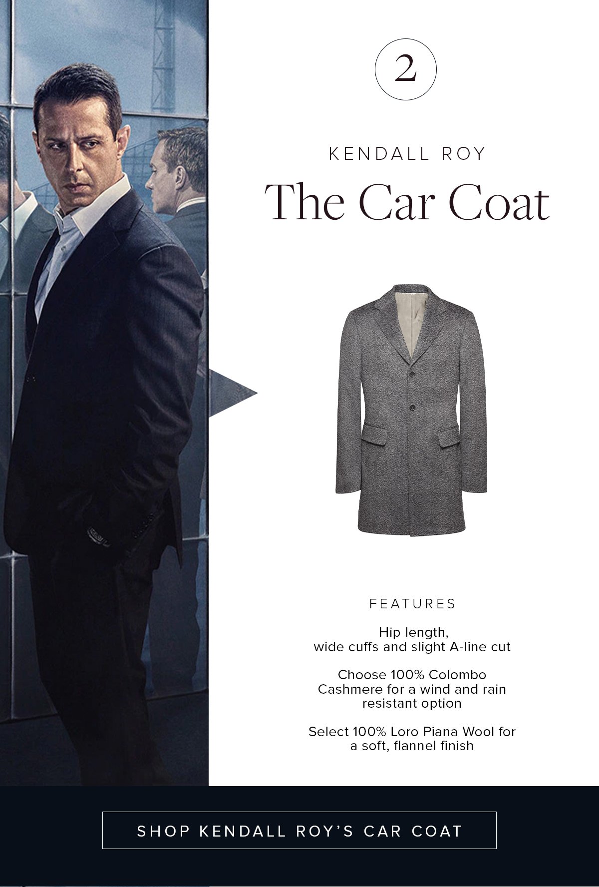 2. Kendall Roy: The Topcoat. Features: Hip length, wide cuffs and slight A-line cut. Choose 100% Colombo Cashmere for a wind and rain resistant option. Select 100% Loro Piana Wool for a soft, flannel finish. Shop Kendall Roy's Car Coat.