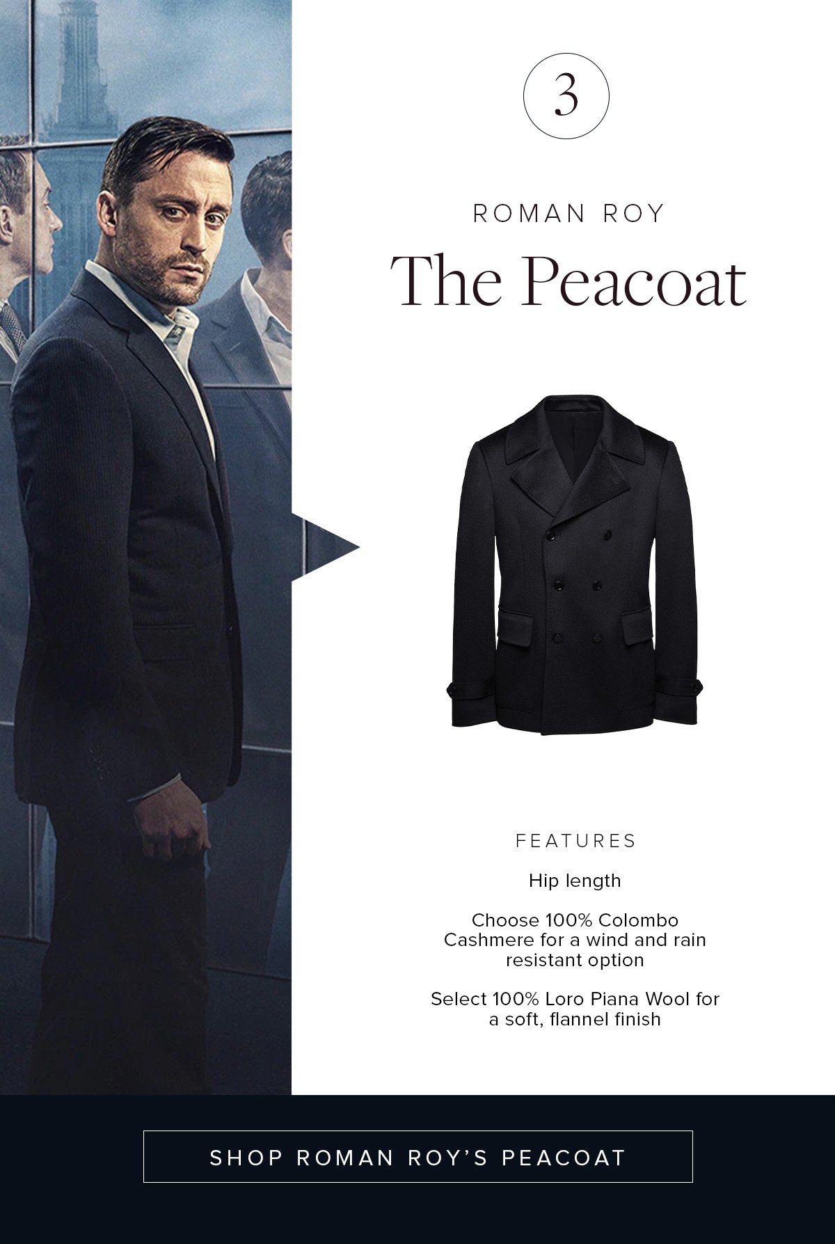 3. Roman Roy: The Peacoat. Features: Hip length. Choose 100% Colombo Cashmere for a wind and rain resistant option. Select 100% Loro Piana Wool for a soft, flannel finish. Shop Roman Roy's Peacoat.
