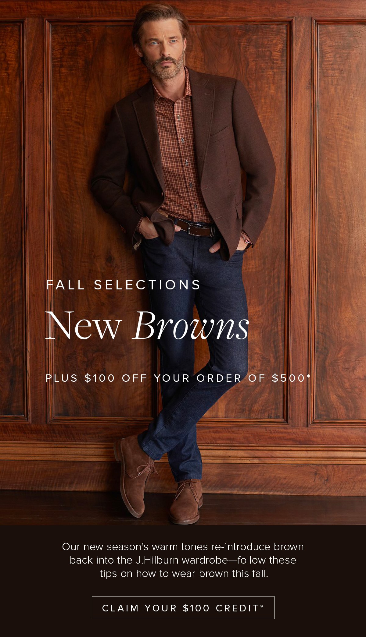 Fall Selections: New Browns. Plus $100 off your order of $500+. Our new season's warm tones re-introduce brown back into the J.Hilburn wardrobe - follow these tips on how to wear brown this fall. Claim Your $100 Credit*