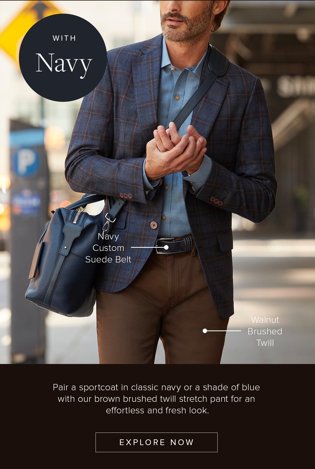 With Navy: Navy Custom Suede Belt. Walnut Brushed Twill. Pair a sport coat in classic navy or a shade of blue with our brown brushed twill stretch pant for an effortless and fresh look. Explore Now. Business Casual 12.