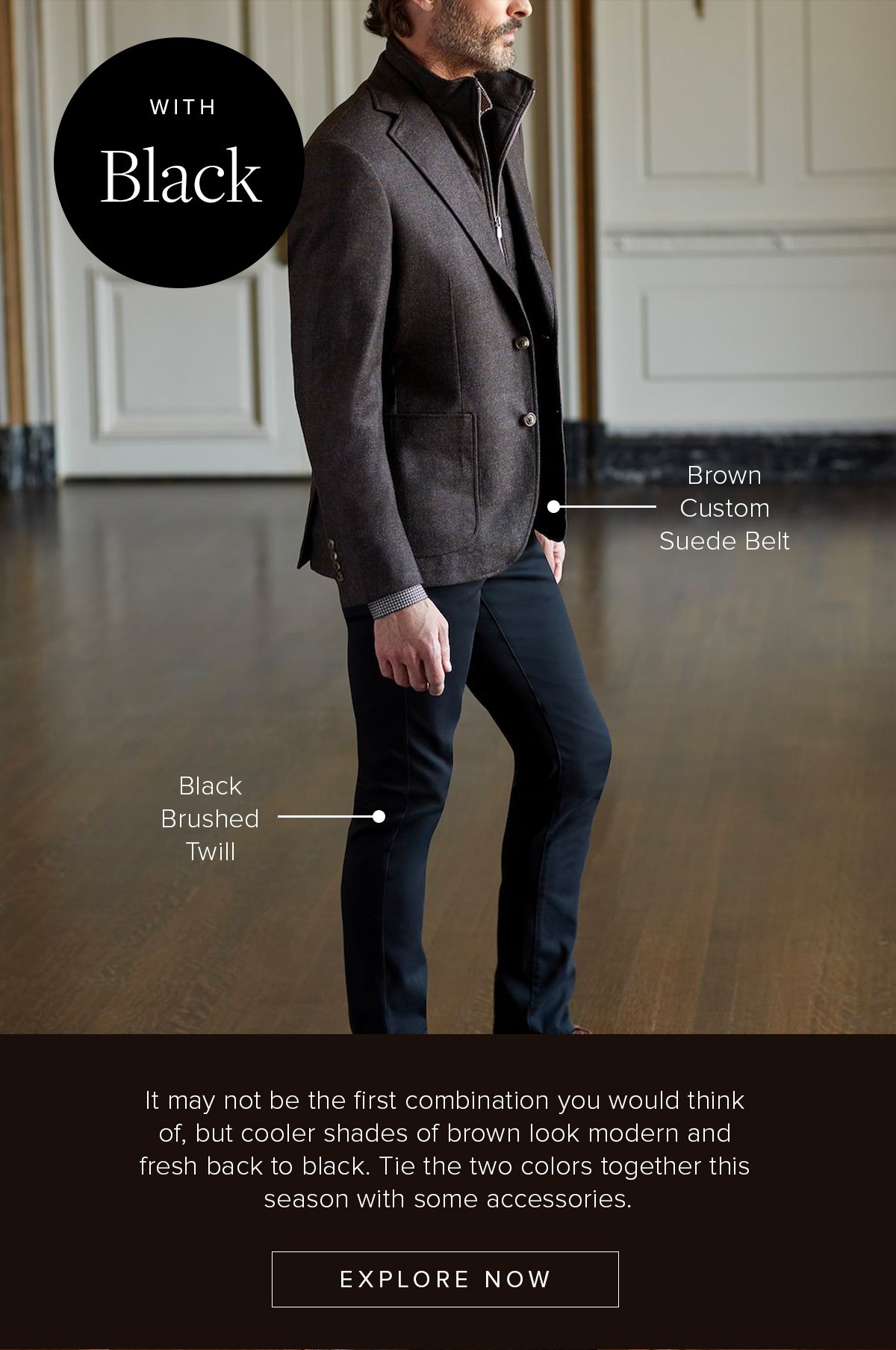 With Black: Black Brushed Twill. Brown Custom Suede Belt. It may not be the first combination you would think of, but cooler shades of brown look modern and fresh back to black. Tie the two colors together this season with some accessories. Explore Now. Business Casual 52.