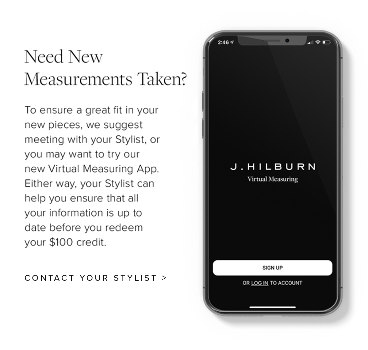 Need New Measurements Taken? To ensure a great fit in your new pieces, we suggest meeting with your Stylist, or you may want to try our new Virtual Measuring App. Either way, your Stylist can help you ensure that all your information is up to date before you redeem your $100 credit. Contact Your Stylist.