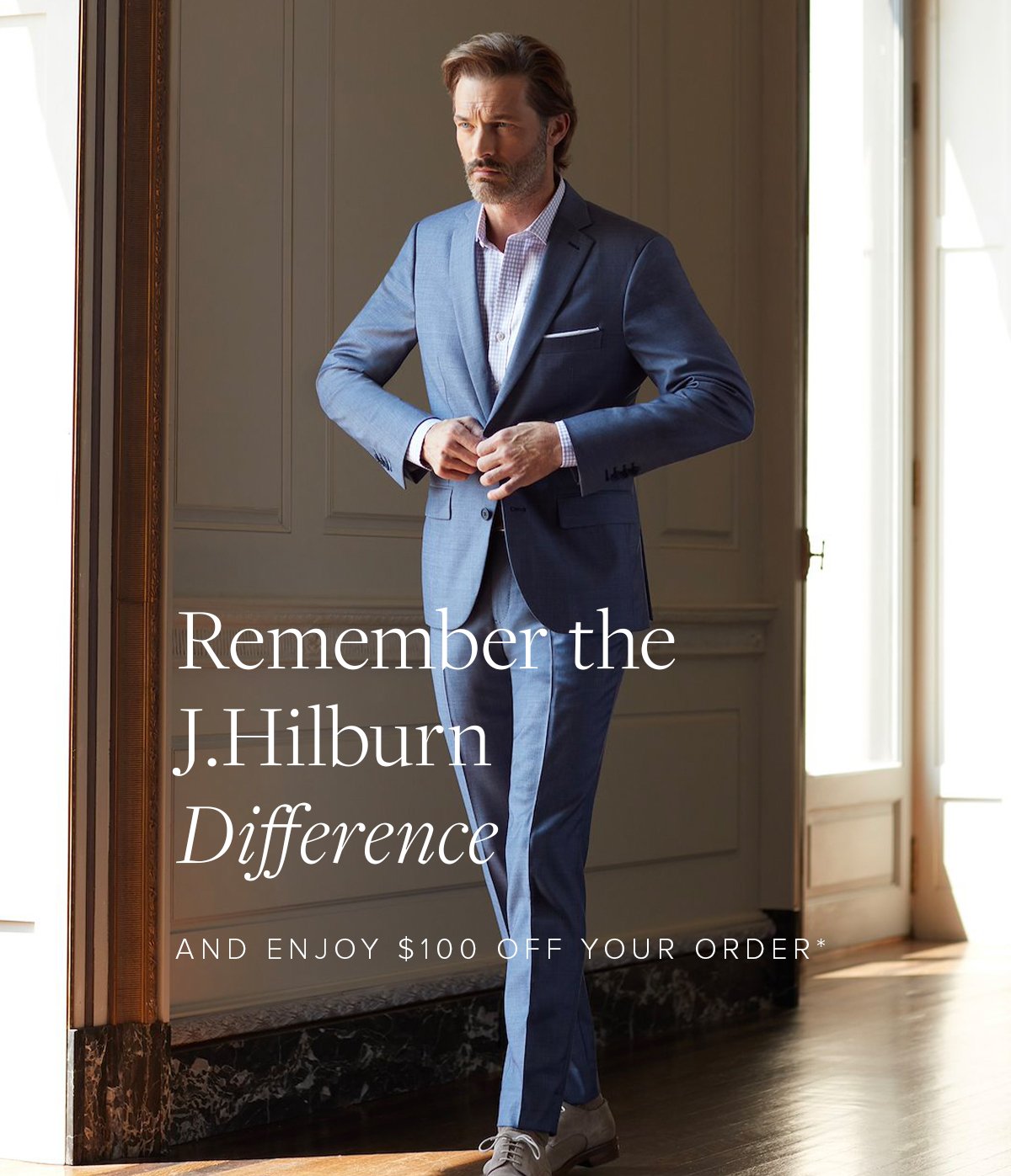 Remember the J.Hilburn Difference and Enjoy $100 Off Your Order*