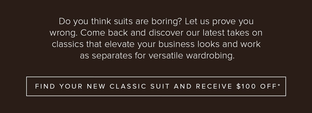 Do you think suits are boring? Let us prove you wrong. Come back and discover our latest takes on classics that elevate your business looks and work as separates for versatile wardrobing. Find Your New Classic Suit and Receive $100 Off*