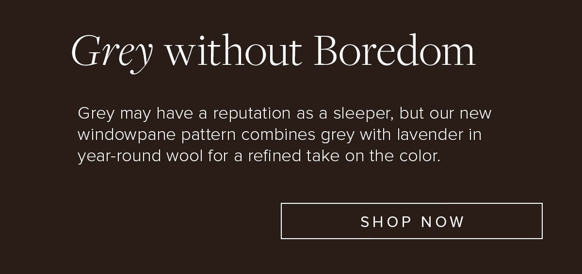 Grey Without Boredom. Grey may have a reputation as a sleeper, but our new windowpane pattern combines grey with lavender in year-round wool for a refined take on the color. Shop Now.