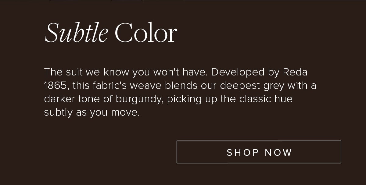 Subtle Color. The suit we know you won't have. Developed by Reda 1865, this fabric's weave blends our deepest grey with a darker tone of burgundy, picking up the classic hue subtly as you move. Shop Now.