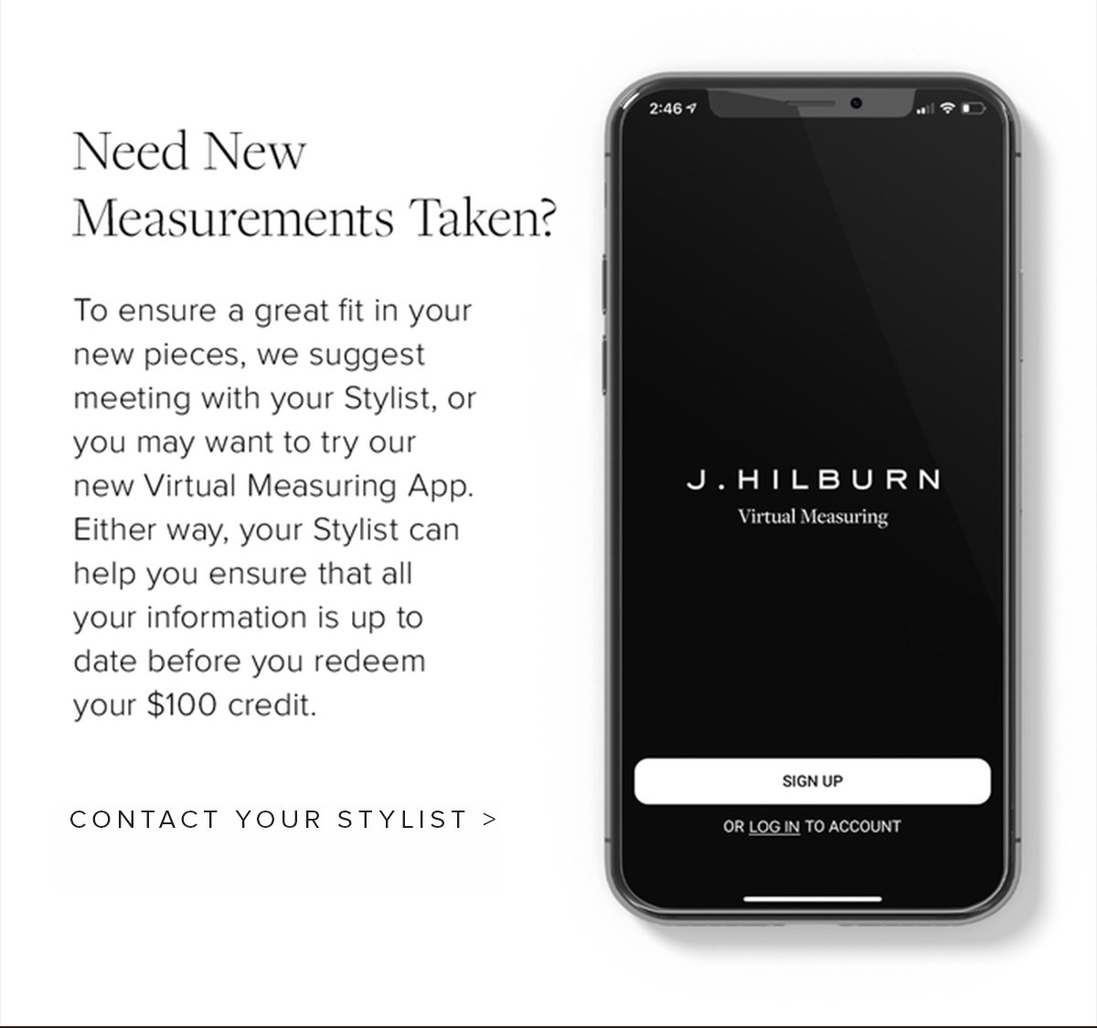 Need New Measurements Taken? To ensure a great fit in your new pieces, we suggest meeting with your Stylist, or you may want to try our new Virtual Measuring App. Either way, your Stylist can help you ensure that all your information is up to date before you redeem your $100 credit. Contact your Stylist.