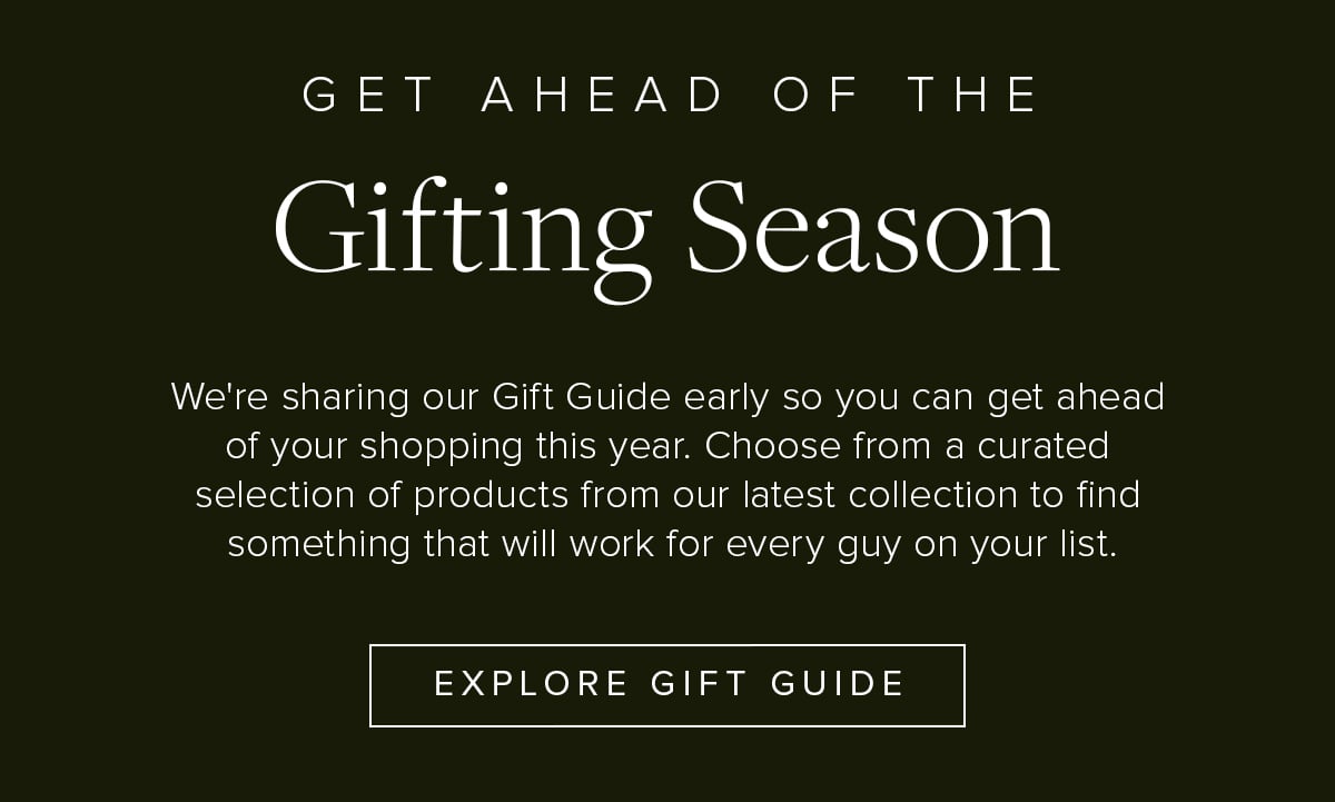 Get Ahead of the Gifting Season. We're sharing our Gift Guide early so you can get ahead of your shopping this year. Choose from a curated selection of products from our latest collection to find something that will work for every guy on your list. Explore Gift Guide.
