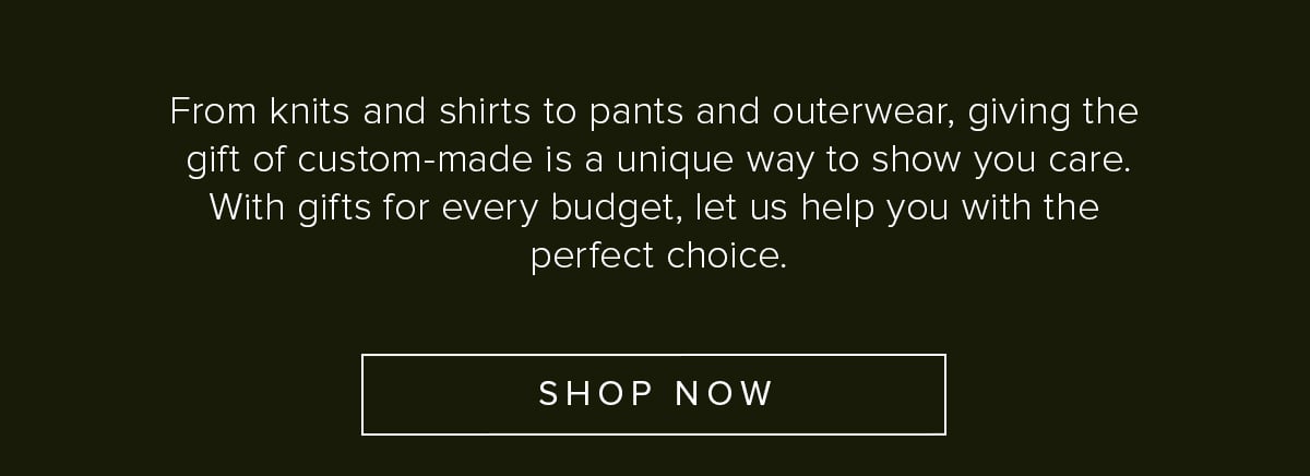 From knits and shirts to pants and outerwear, giving the gift of custom-made is a unique way to show you care. With gifts for every budget, let us help you with the perfect choice. Shop Now.