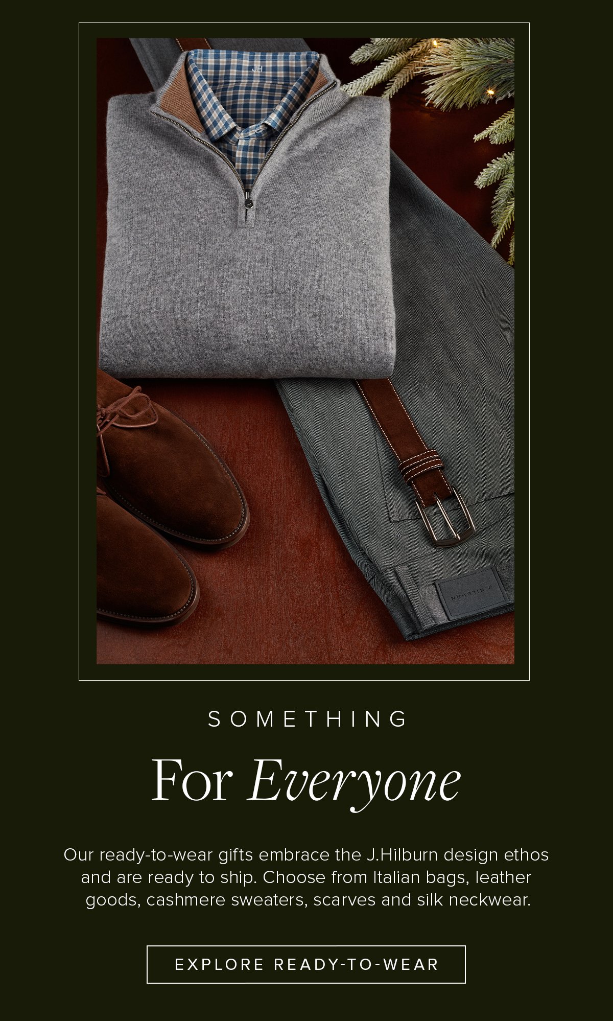 Something for Everyone. Our ready-to-wear gifts embrace the J.Hilburn design ethos and are ready to ship. Choose from Italian bags, leather goods, cashmere sweaters, scarves and silk neckwear. Explore Ready to Wear. Gifting 14.