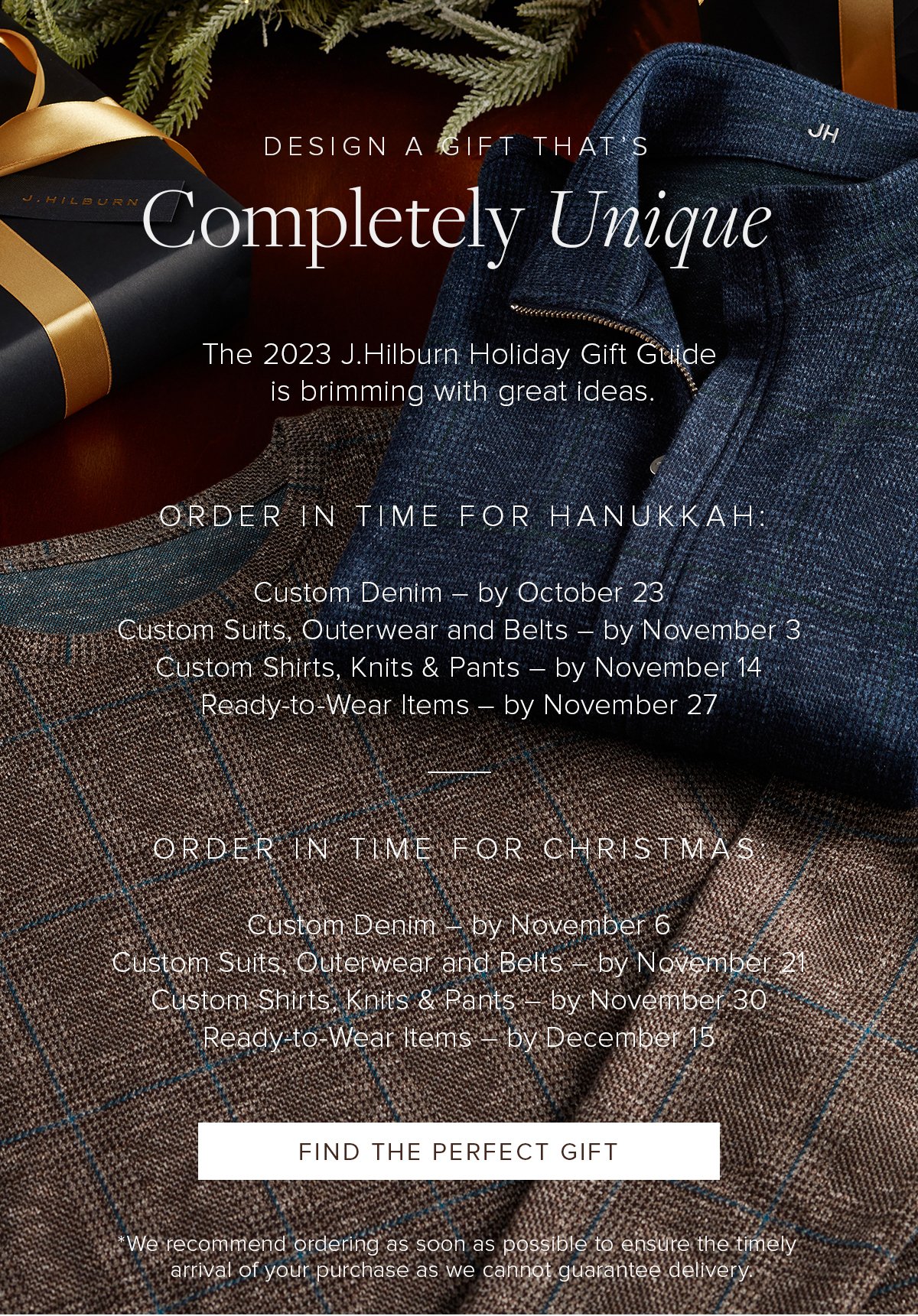 Design a Gift That's Completely Unique. The 2023 J.Hilburn Holiday Gift Guide is brimming with great ideas. Order in time for Hanukkah. Custom Denim by October 23. Custom Suits, Outerwear and Belts by November 3. Custom Shirts, Knits & Pants by November 14. Ready-to-Wear Items by November 27. Order in time for Christmas. Custom Denim by November 6. Custom Suits, Outerwear and Belts by November 21. Custom Shirts, Knits & Pants by November 30. Ready-to-Wear Items by December 15. Find the Perfect Gift. We recommend ordering as soon as possible to ensure the timely arrival of your purchase as we cannot guarantee delivery.