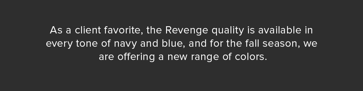 As a client favorite, the Revenge quality is available in every tone of navy and blue, and for the fall season, we are offering a new range of colors.