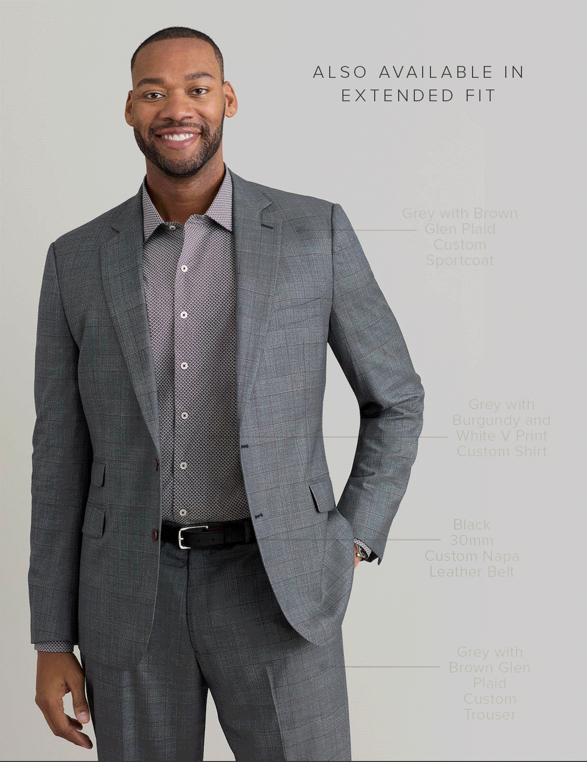 Also available in Extended Fit. Grey with Brown Glen Plaid Custom Sportcoat. Grey with Burgundy and White V Print Custom Shirt. Black 30mm Custom Napa Leather Belt. Grey with Brown Glen Plaid Custom Trouser. Suiting 49.