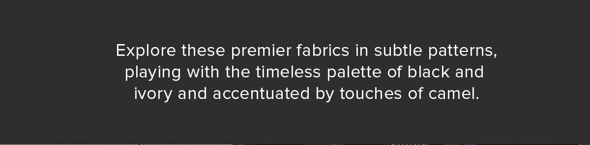 Explore these premier fabrics in subtle patterns, playing with the timeless palette of black and ivory and accentuated by touches of camel.