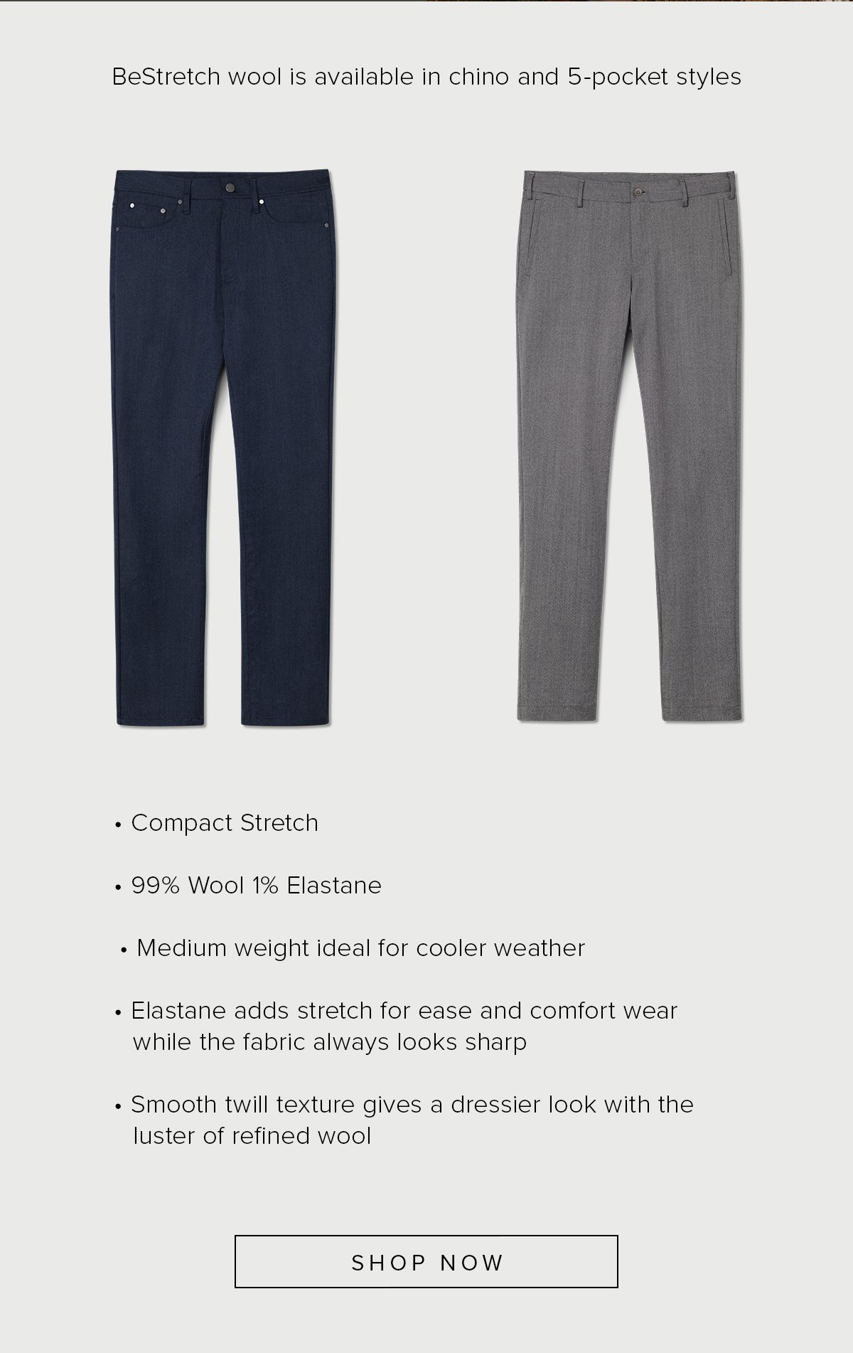 BeStretch wool is available in chino and 5-pocket styles. Compact Stretch. 99% Wool 1% Elastane. Medium weight ideal for cooler weather. Elastane adds stretch for ease and comfort wear while the fabric always looks sharp. Smooth twill texture gives a dressier look with the luster of refined wool. Shop Now.