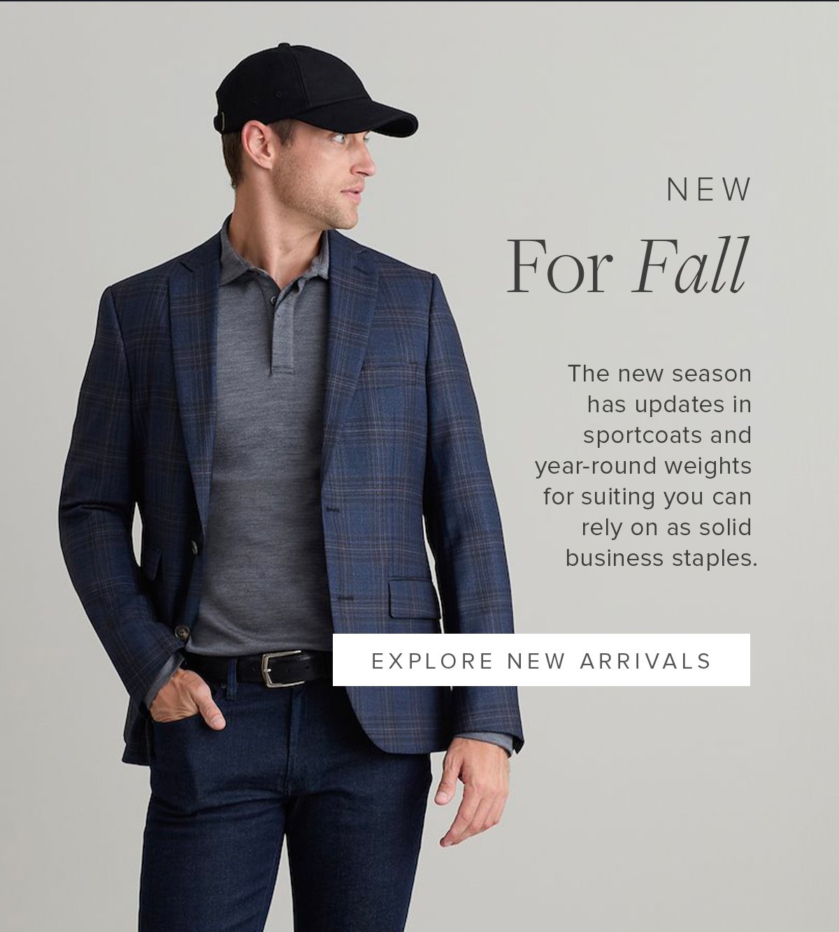 New For Fall. The new season has updated sportcoats and year-round weights for suiting you can rely on as solid business staples. Explore New Arrivals.