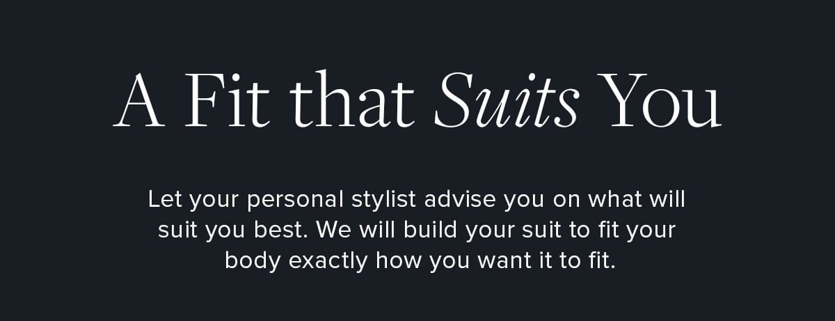 A Fit that Suits You. Let your personal stylist advise you on what will suit you best. We will build your suit to fit your body exactly how you want it to fit.
